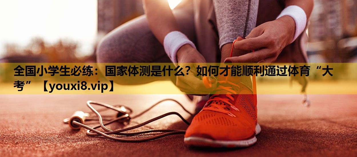 全国小学生必练：国家体测是什么？如何才能顺利通过体育“大考”