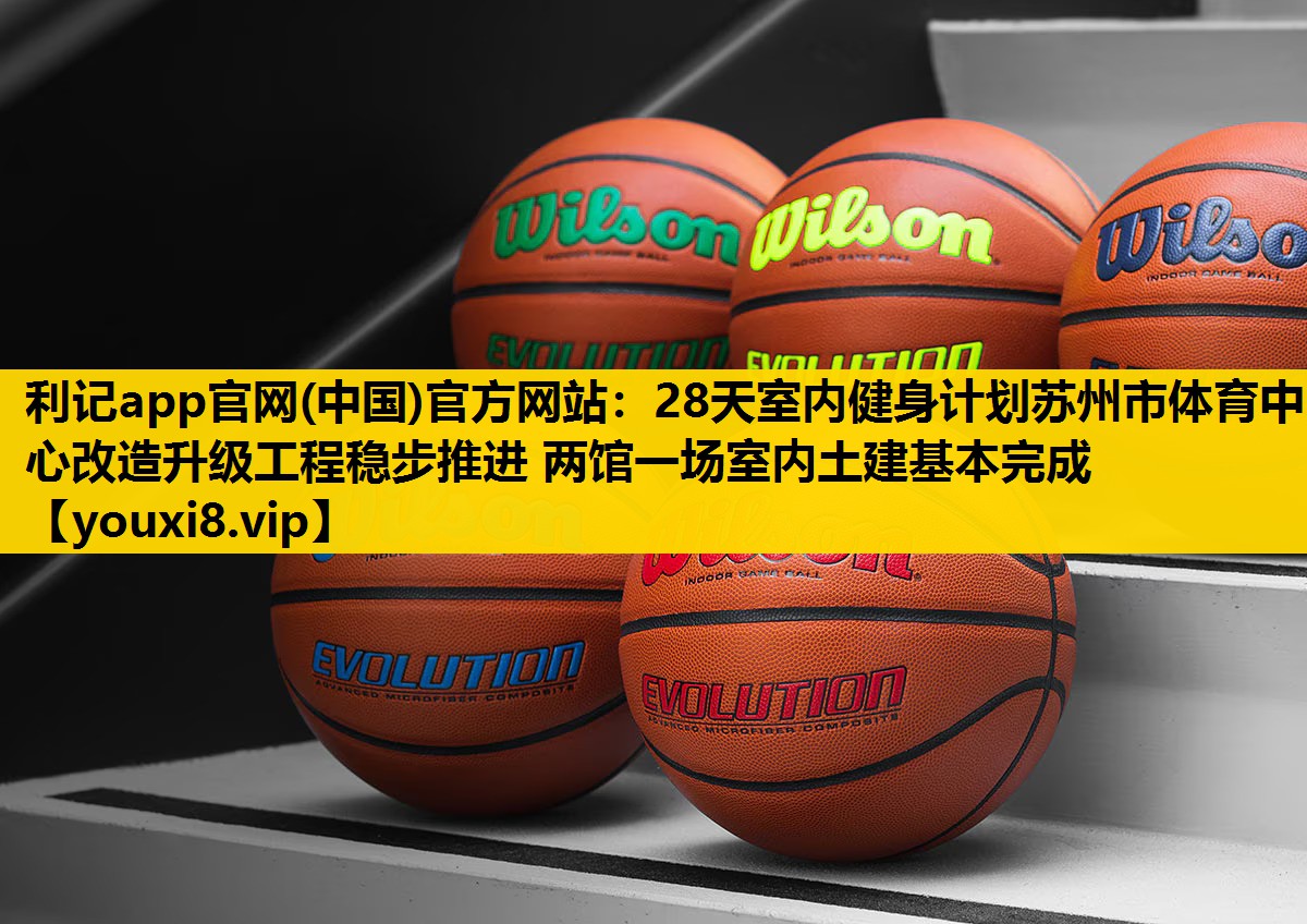 利记app官网(中国)官方网站：28天室内健身计划苏州市体育中心改造升级工程稳步推进 两馆一场室内土建基本完成